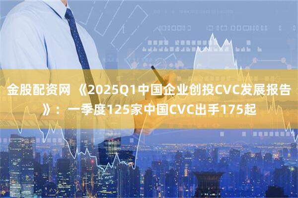 金股配资网 《2025Q1中国企业创投CVC发展报告》：一季度125家中国CVC出手175起