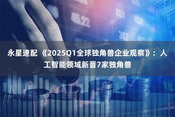 永星速配 《2025Q1全球独角兽企业观察》：人工智能领域新晋7家独角兽