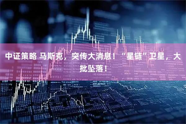 中证策略 马斯克，突传大消息！“星链”卫星，大批坠落！