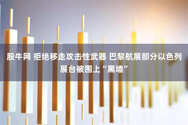 股牛网 拒绝移走攻击性武器 巴黎航展部分以色列展台被围上“黑墙”