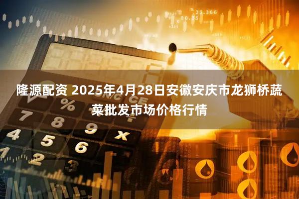 隆源配资 2025年4月28日安徽安庆市龙狮桥蔬菜批发市场价格行情