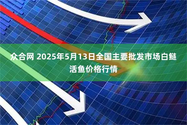 众合网 2025年5月13日全国主要批发市场白鲢活鱼价格行情