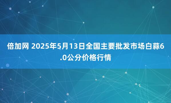 倍加网 2025年5月13日全国主要批发市场白蒜6.0公分价格行情