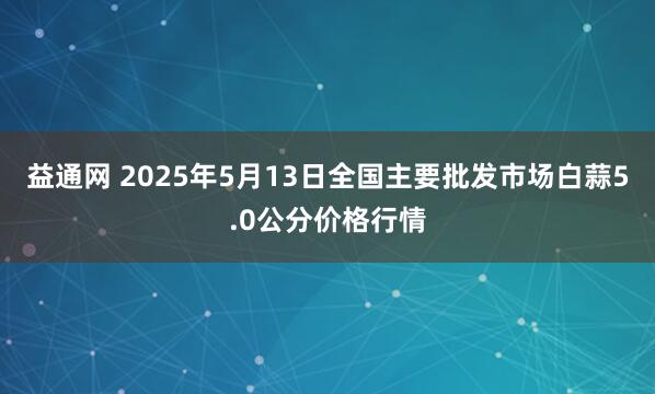 益通网 2025年5月13日全国主要批发市场白蒜5.0公分价格行情