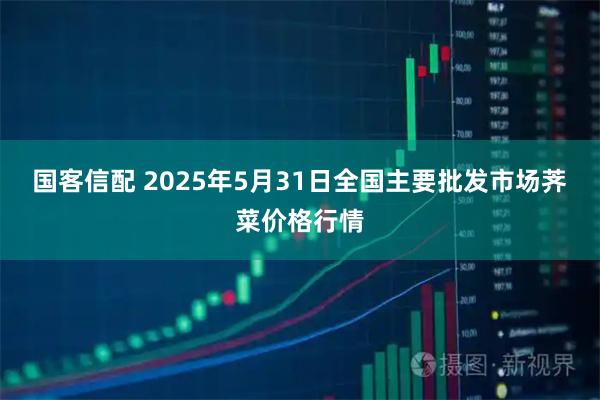 国客信配 2025年5月31日全国主要批发市场荠菜价格行情