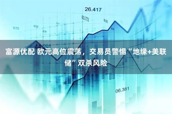 富源优配 欧元高位震荡，交易员警惕“地缘+美联储”双杀风险