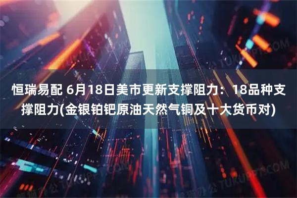 恒瑞易配 6月18日美市更新支撑阻力：18品种支撑阻力(金银铂钯原油天然气铜及十大货币对)