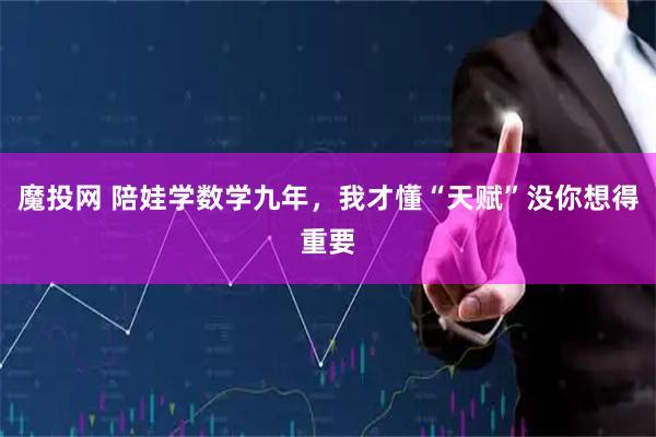 魔投网 陪娃学数学九年，我才懂“天赋”没你想得重要