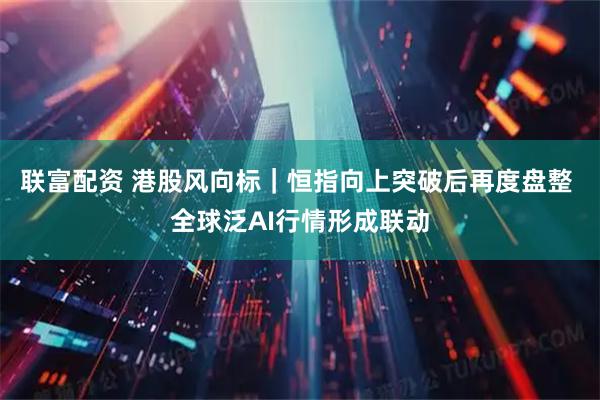 联富配资 港股风向标｜恒指向上突破后再度盘整 全球泛AI行情形成联动
