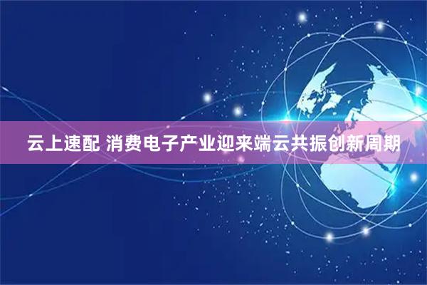 云上速配 消费电子产业迎来端云共振创新周期