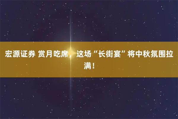 宏源证券 赏月吃席，这场“长街宴”将中秋氛围拉满！