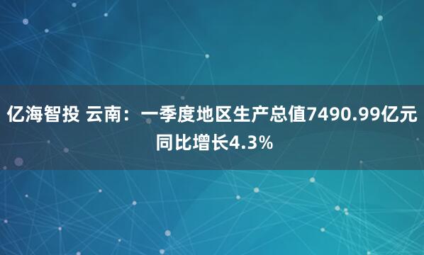 亿海智投 云南：一季度地区生产总值7490.99亿元 同比增长4.3%