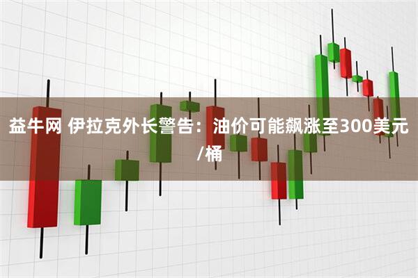 益牛网 伊拉克外长警告：油价可能飙涨至300美元/桶