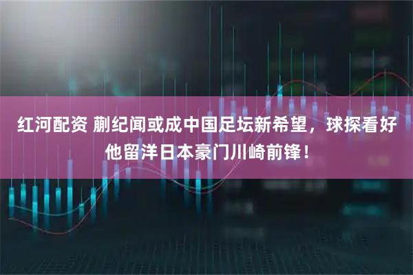 红河配资 蒯纪闻或成中国足坛新希望，球探看好他留洋日本豪门川崎前锋！