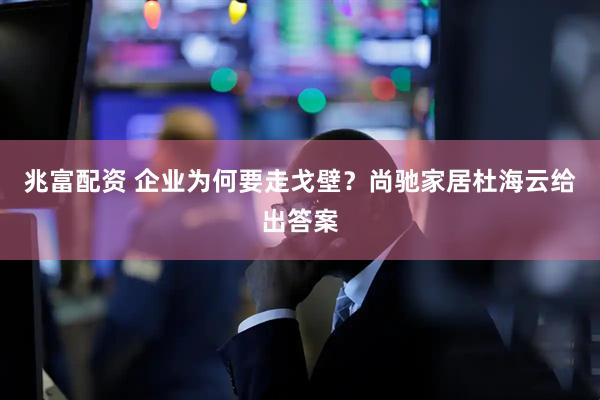 兆富配资 企业为何要走戈壁？尚驰家居杜海云给出答案