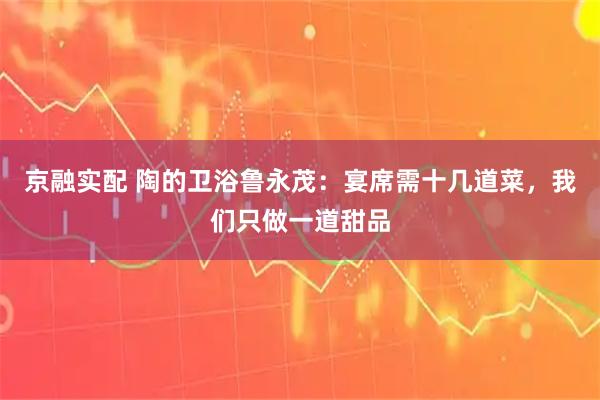 京融实配 陶的卫浴鲁永茂：宴席需十几道菜，我们只做一道甜品