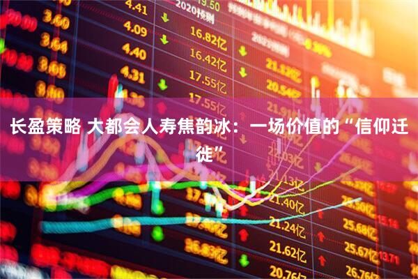长盈策略 大都会人寿焦韵冰：一场价值的“信仰迁徙”