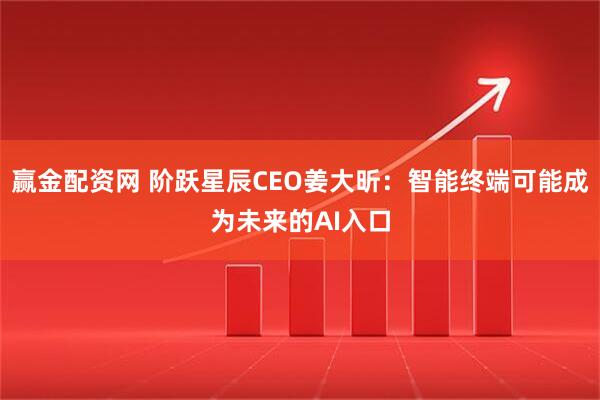 赢金配资网 阶跃星辰CEO姜大昕：智能终端可能成为未来的AI入口