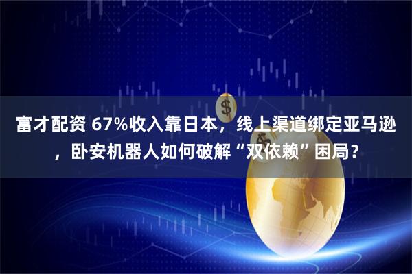 富才配资 67%收入靠日本，线上渠道绑定亚马逊，卧安机器人如何破解“双依赖”困局？