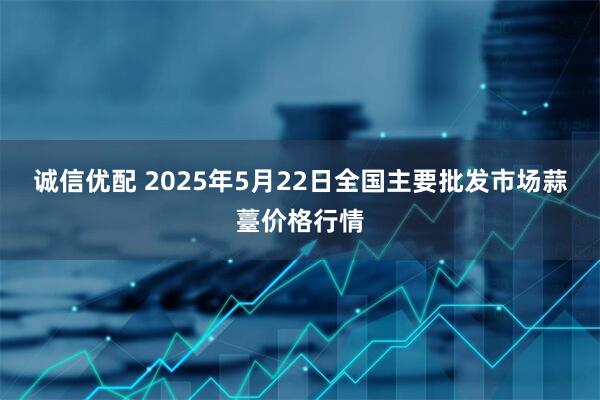 诚信优配 2025年5月22日全国主要批发市场蒜薹价格行情