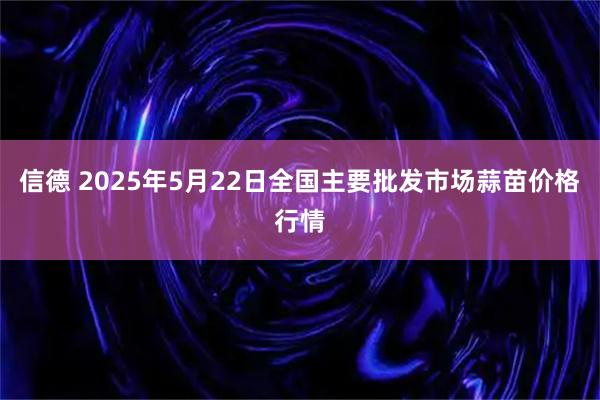 信德 2025年5月22日全国主要批发市场蒜苗价格行情