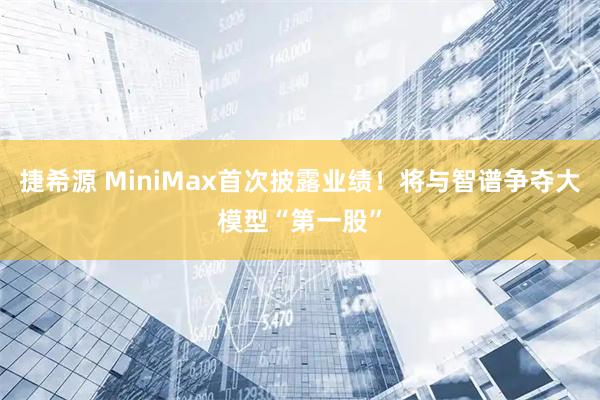 捷希源 MiniMax首次披露业绩！将与智谱争夺大模型“第一股”