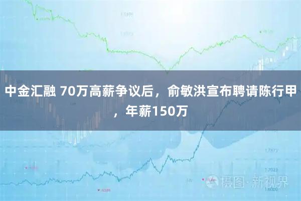 中金汇融 70万高薪争议后，俞敏洪宣布聘请陈行甲，年薪150万