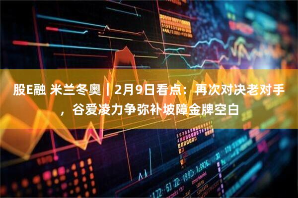 股E融 米兰冬奥｜2月9日看点：再次对决老对手，谷爱凌力争弥补坡障金牌空白