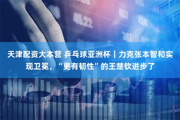 天津配资大本营 乒乓球亚洲杯｜力克张本智和实现卫冕，“更有韧性”的王楚钦进步了