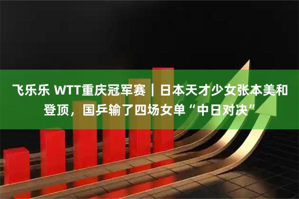 飞乐乐 WTT重庆冠军赛｜日本天才少女张本美和登顶，国乒输了四场女单“中日对决”