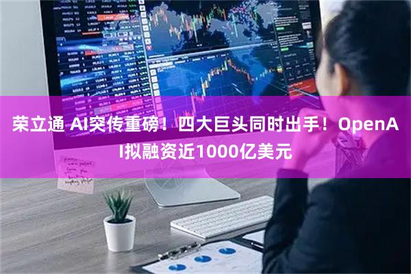 荣立通 AI突传重磅！四大巨头同时出手！OpenAI拟融资近1000亿美元