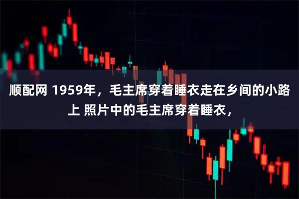 顺配网 1959年，毛主席穿着睡衣走在乡间的小路上 照片中的毛主席穿着睡衣，