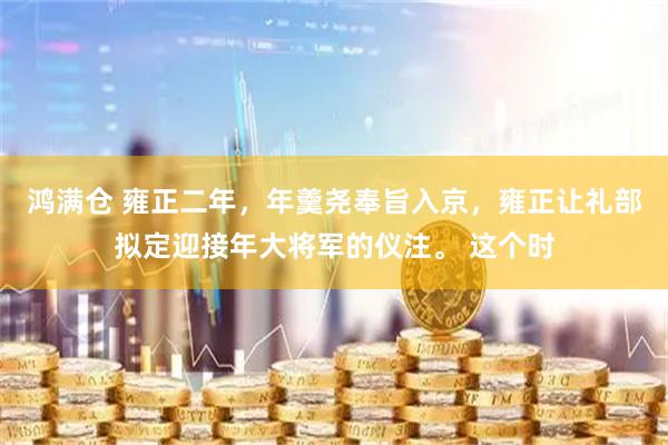 鸿满仓 雍正二年，年羹尧奉旨入京，雍正让礼部拟定迎接年大将军的仪注。 这个时
