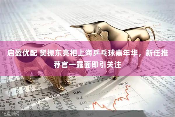 启盈优配 樊振东亮相上海乒乓球嘉年华，新任推荐官一露面即引关注