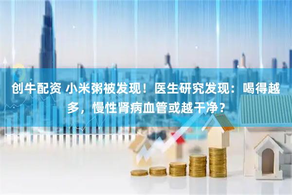 创牛配资 小米粥被发现！医生研究发现：喝得越多，慢性肾病血管或越干净？